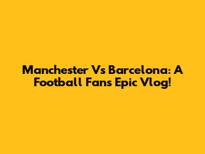Manchester Vs Barcelona: A Football Fan's Epic Vlog!