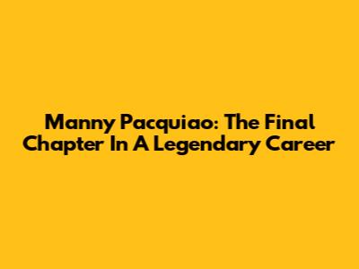 Manny Pacquiao: The Final Chapter In A Legendary Career