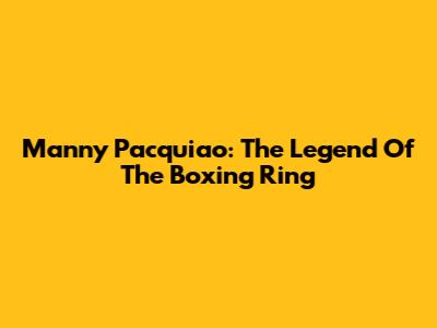 Manny Pacquiao: The Legend Of The Boxing Ring