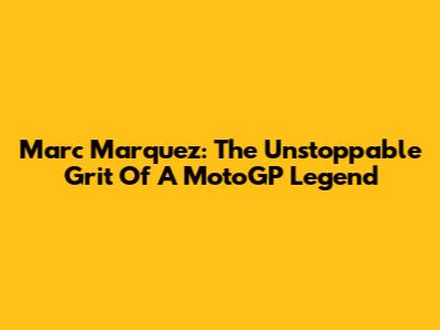 Marc Marquez: The Unstoppable Grit Of A MotoGP Legend