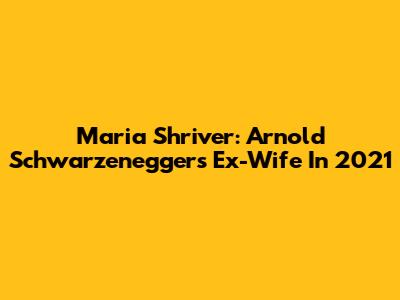 Maria Shriver: Arnold Schwarzenegger's Ex-Wife In 2021