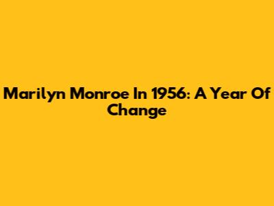 Marilyn Monroe In 1956: A Year Of Change