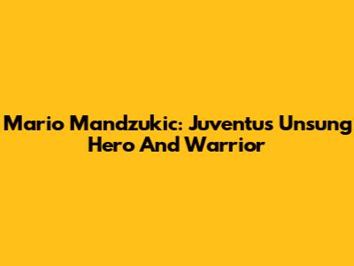Mario Mandzukic: Juventus' Unsung Hero And Warrior