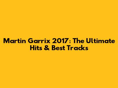 Martin Garrix 2017: The Ultimate Hits & Best Tracks