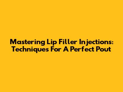 Mastering Lip Filler Injections: Techniques For A Perfect Pout