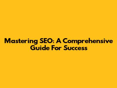 Mastering SEO: A Comprehensive Guide For Success