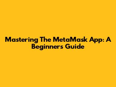 Mastering The MetaMask App: A Beginner's Guide