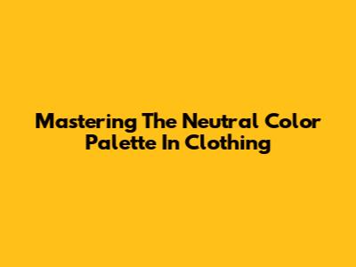 Mastering The Neutral Color Palette In Clothing