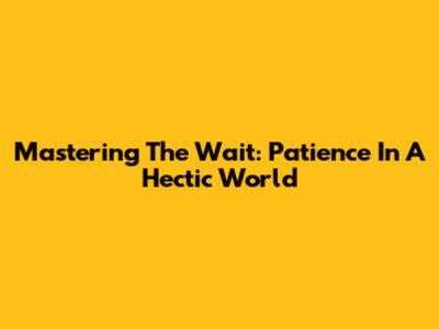 Mastering The Wait: Patience In A Hectic World