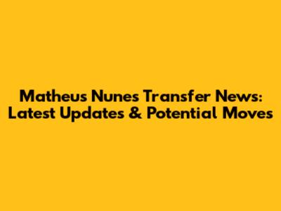 Matheus Nunes Transfer News: Latest Updates & Potential Moves