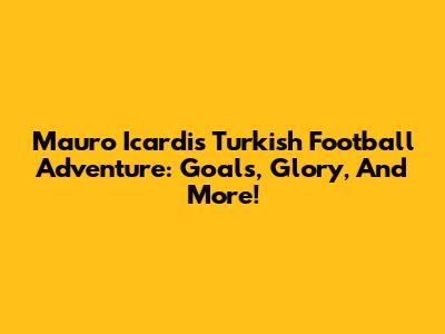 Mauro Icardi's Turkish Football Adventure: Goals, Glory, And More!