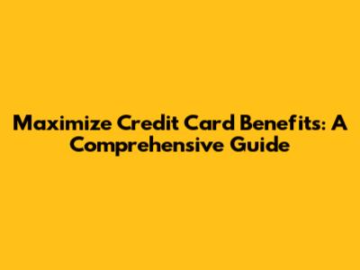 Maximize Credit Card Benefits: A Comprehensive Guide