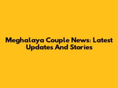 Meghalaya Couple News: Latest Updates And Stories