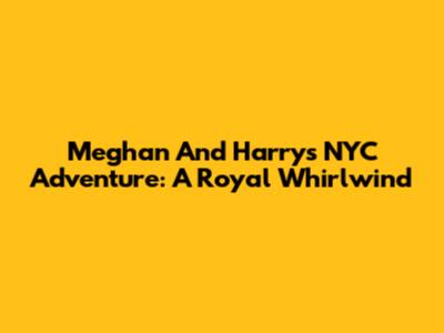 Meghan And Harry's NYC Adventure: A Royal Whirlwind
