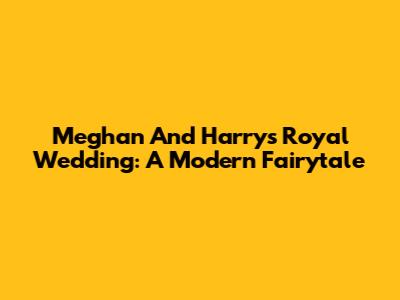 Meghan And Harry's Royal Wedding: A Modern Fairytale