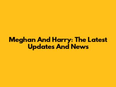 Meghan And Harry: The Latest Updates And News