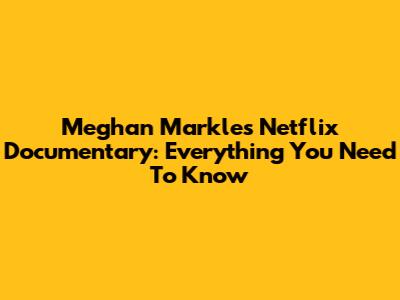 Meghan Markle's Netflix Documentary: Everything You Need To Know