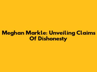 Meghan Markle: Unveiling Claims Of Dishonesty