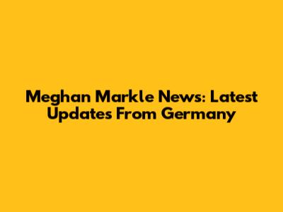 Meghan Markle News: Latest Updates From Germany