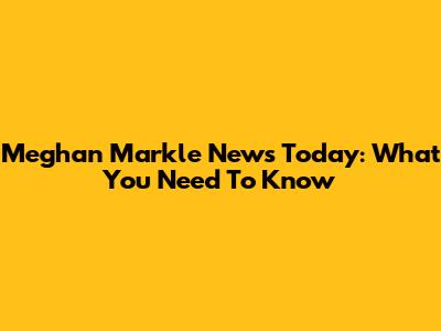 Meghan Markle News Today: What You Need To Know