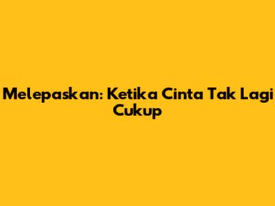 Melepaskan: Ketika Cinta Tak Lagi Cukup