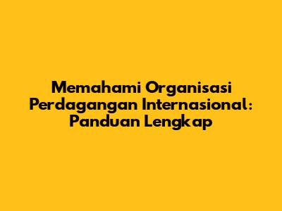 Memahami Organisasi Perdagangan Internasional: Panduan Lengkap