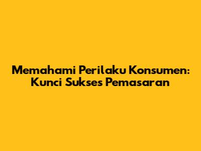 Memahami Perilaku Konsumen: Kunci Sukses Pemasaran