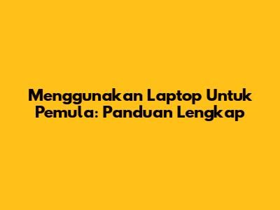 Menggunakan Laptop Untuk Pemula: Panduan Lengkap