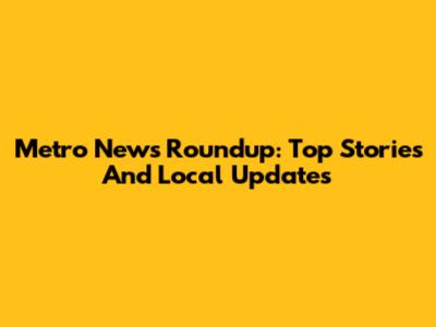 Metro News Roundup: Top Stories And Local Updates