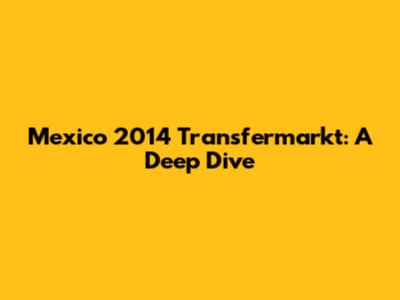 Mexico 2014 Transfermarkt: A Deep Dive