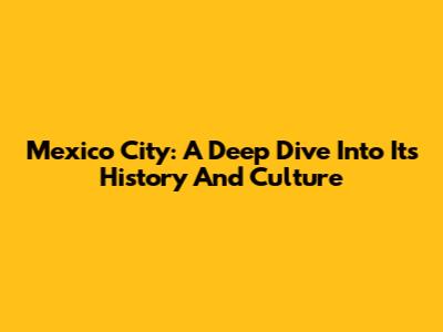 Mexico City: A Deep Dive Into Its History And Culture