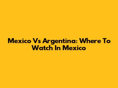 Mexico Vs Argentina: Where To Watch In Mexico