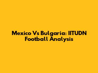 Mexico Vs Bulgaria: IITUDN Football Analysis