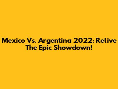 Mexico Vs. Argentina 2022: Relive The Epic Showdown!