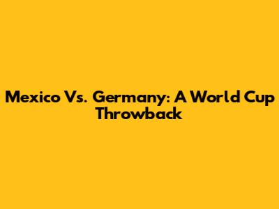 Mexico Vs. Germany: A World Cup Throwback