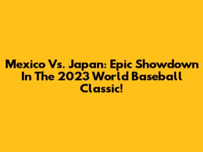 Mexico Vs. Japan: Epic Showdown In The 2023 World Baseball Classic!