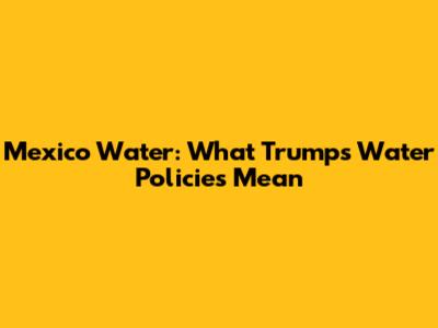 Mexico Water: What Trump's Water Policies Mean