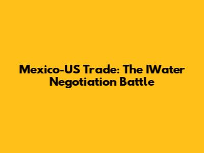 Mexico-US Trade: The IWater Negotiation Battle