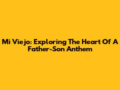 Mi Viejo: Exploring The Heart Of A Father-Son Anthem