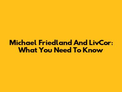 Michael Friedland And LivCor: What You Need To Know