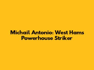 Michail Antonio: West Ham's Powerhouse Striker