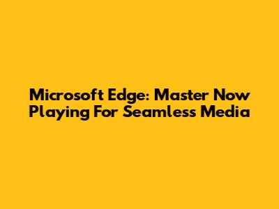 Microsoft Edge: Master 'Now Playing' For Seamless Media