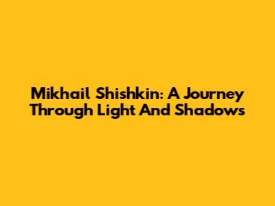 Mikhail Shishkin: A Journey Through Light And Shadows