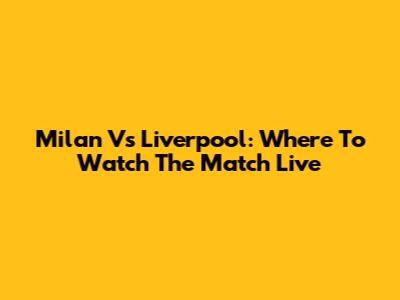 Milan Vs Liverpool: Where To Watch The Match Live