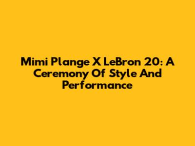 Mimi Plange X LeBron 20: A Ceremony Of Style And Performance