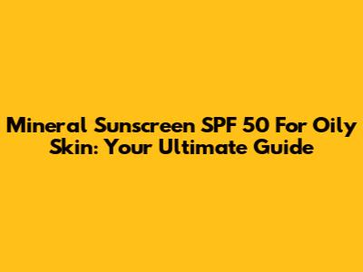Mineral Sunscreen SPF 50 For Oily Skin: Your Ultimate Guide