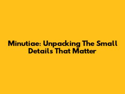 Minutiae: Unpacking The Small Details That Matter