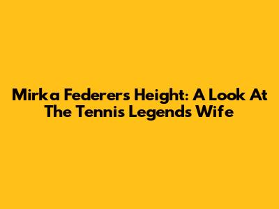 Mirka Federer's Height: A Look At The Tennis Legend's Wife