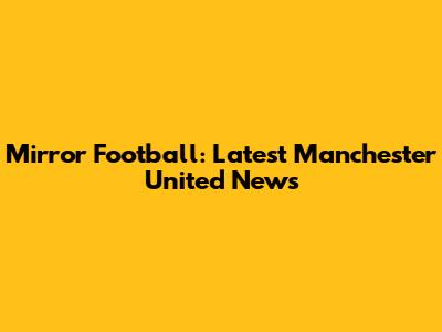 Mirror Football: Latest Manchester United News