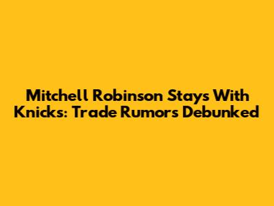 Mitchell Robinson Stays With Knicks: Trade Rumors Debunked